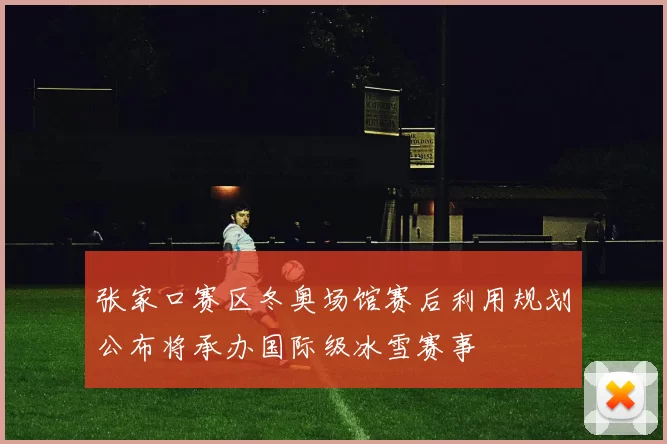 张家口赛区冬奥场馆赛后利用规划公布将承办国际级冰雪赛事