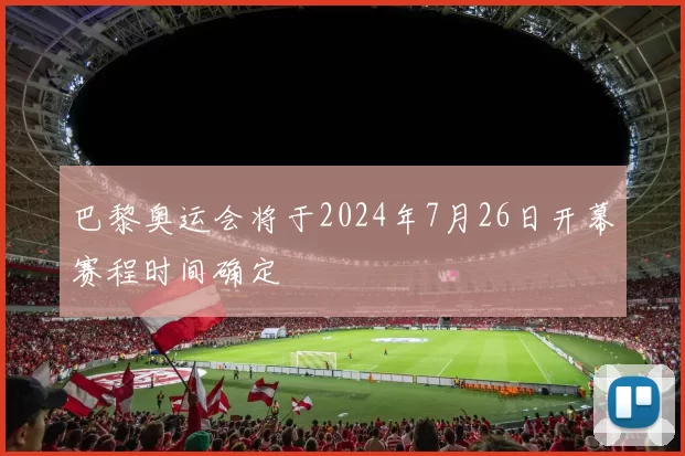 巴黎奥运会将于2024年7月26日开幕赛程时间确定
