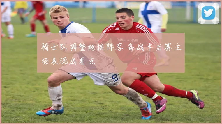骑士队调整轮换阵容 备战季后赛主场表现成看点
