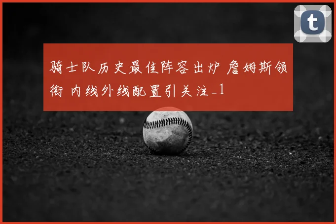 骑士队历史最佳阵容出炉 詹姆斯领衔 内线外线配置引关注_1