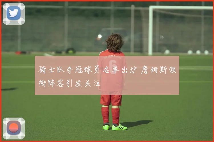 骑士队夺冠球员名单出炉 詹姆斯领衔阵容引发关注