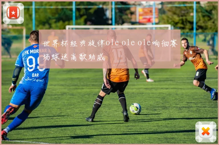 世界杯经典旋律ole ole ole响彻赛场球迷高歌助威