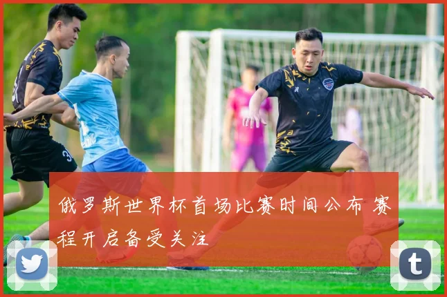 俄罗斯世界杯首场比赛时间公布 赛程开启备受关注